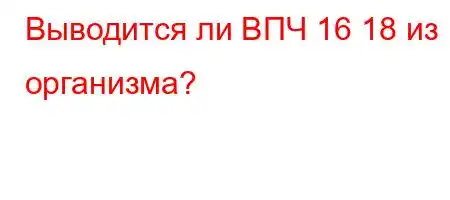 Выводится ли ВПЧ 16 18 из организма?